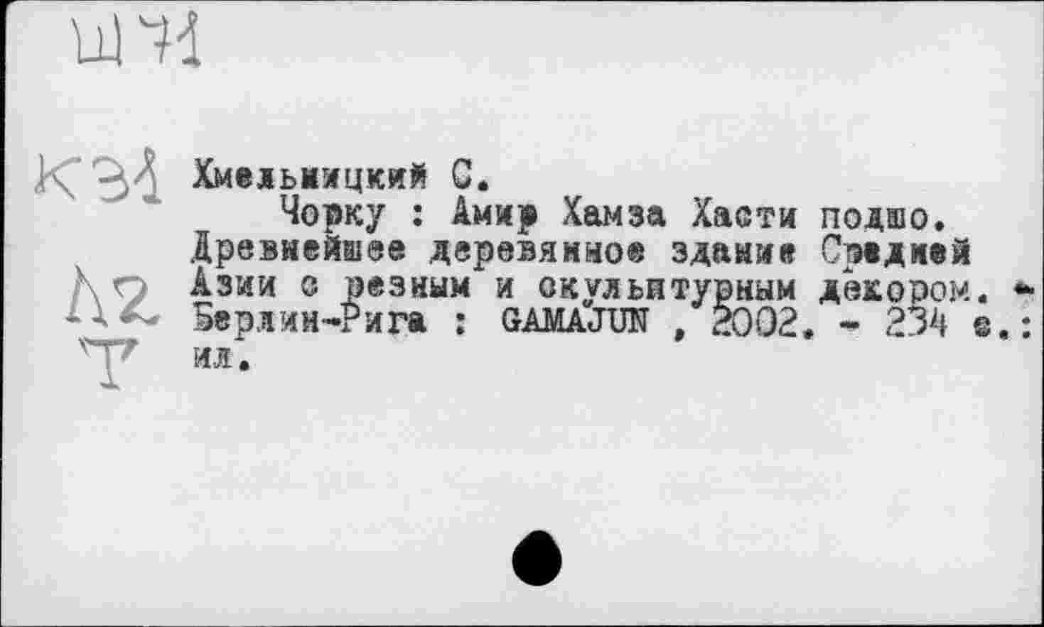 ﻿und
X’ ХмЄДЬНМЦКИЙ С.
Чорку : Амир Хамза Хасти подшо.
Древнейшее деревянное здание Средней
Кп Азии с резным и скульптурным декором. * 5ерл ин-Рига : GAMAJUN , 2002. - 234 ©.: * ил.